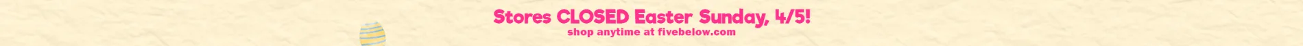 Stores closed Easter Sunday 4/5! Shop anytime online at fivebelow.com