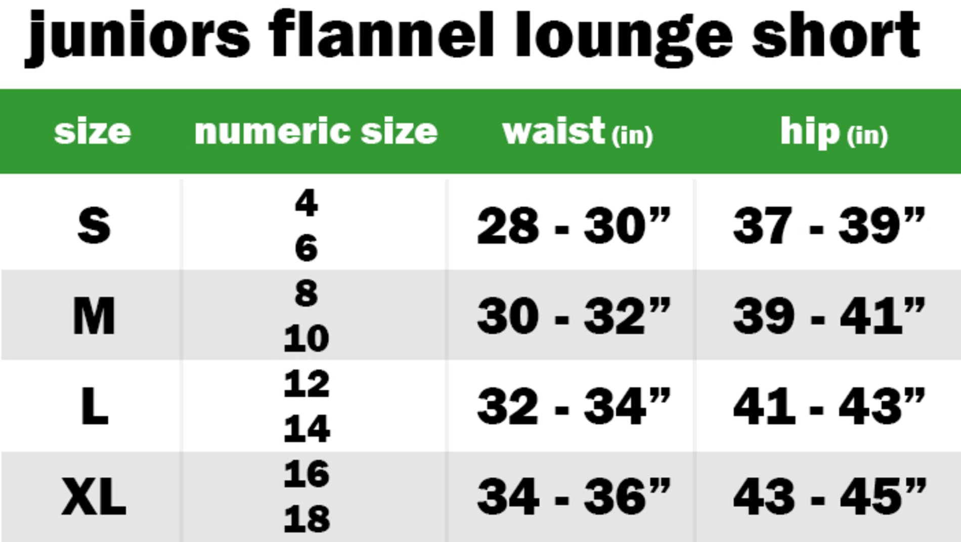 JUNIORS FLANNEL LOUNGE SHORTS SIZE: SMALL: NUMERIC SIZE EQUIVALENT: 4 AND 6 | WAIST: 28"-30" | HIP: 37"-39" SIZE: MEDIUM: NUMERIC SIZE EQUIVALENT: 8 AND 10 | WAIST: 30"-32" | HIP: 39"-41" SIZE: LARGE: NUMERIC SIZE EQUIVALENT: 12 AND 14 | WAIST: 32"-34" | HIP: 41"-43" SIZE: EXTRA LARGE: NUMERIC SIZE EQUIVALENT: 16 AND 18 | WAIST: 34"-36" | HIP: 43"-45"