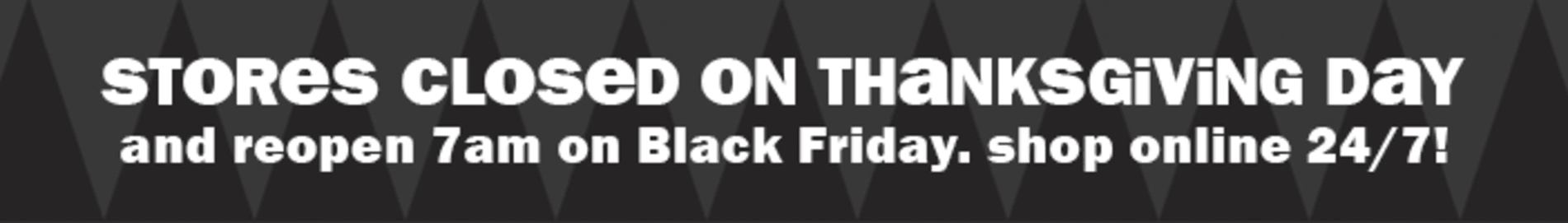 Stores closed on Thanksgiving Day and reopen 7am on Black Friday. Shop online 24/7.