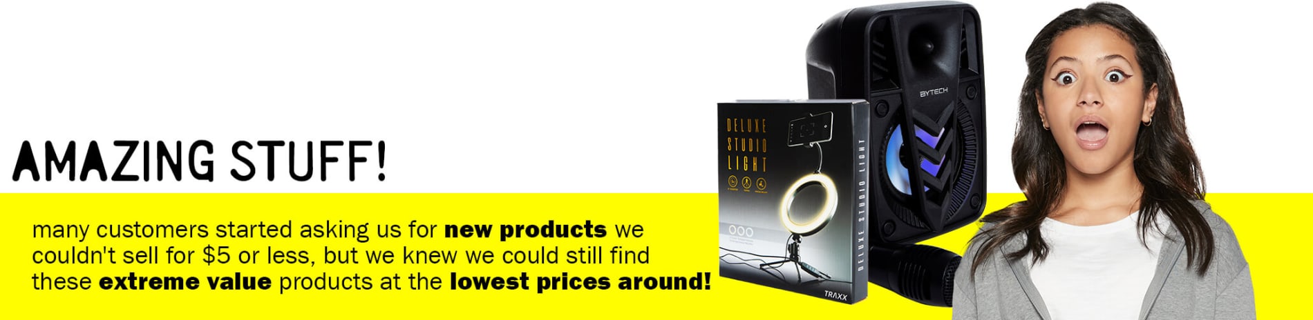 Amazing Stuff! - many customers started asking us for new products we couldn't sell for $5 or less, but we knew we could still find these extreme value products at the lowest prices around!