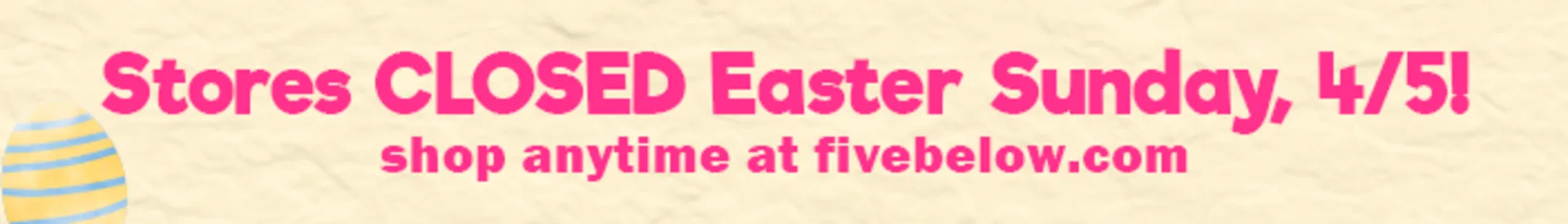 Stores closed Easter Sunday 4/5! Shop anytime online at fivebelow.com