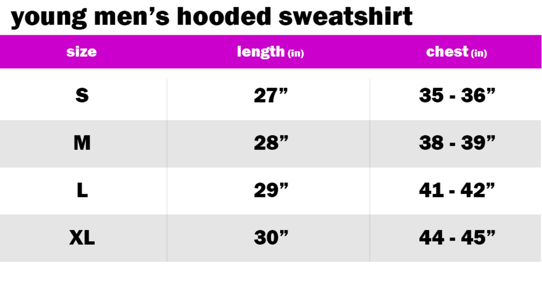 YOUNG MENS HOODED SWEATSHIRT SIZE: SMALL: LENGTH: 27" | CHEST: 35"-36" SIZE: MEDIUM: LENGTH: 28" | CHEST: 38"-39" SIZE: LARGE: LENGTH: 29" | CHEST: 41"-42" SIZE: EXTRA LARGE: LENGTH: 30" | CHEST: 44"-45"