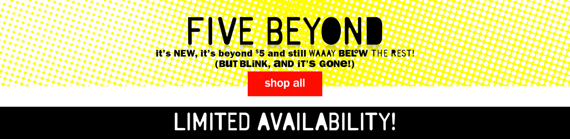 Five Beyond. It's new, it's beyond $5 and still WAAAY below the rest! (but blink, and it's gone!) Shop All