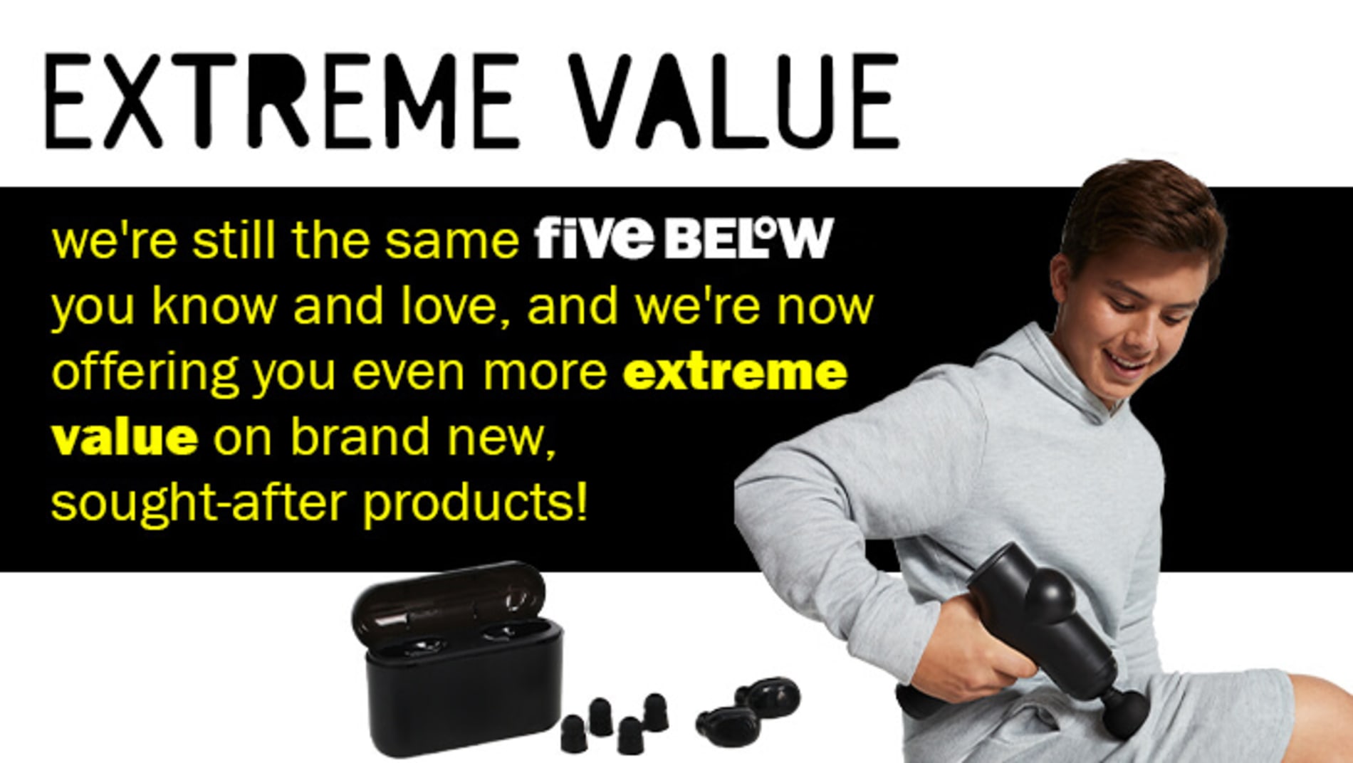 Extreme Value - we're still the same Five Below you know and love, and we're now offering you even more extreme value on brand new, sought-after products!