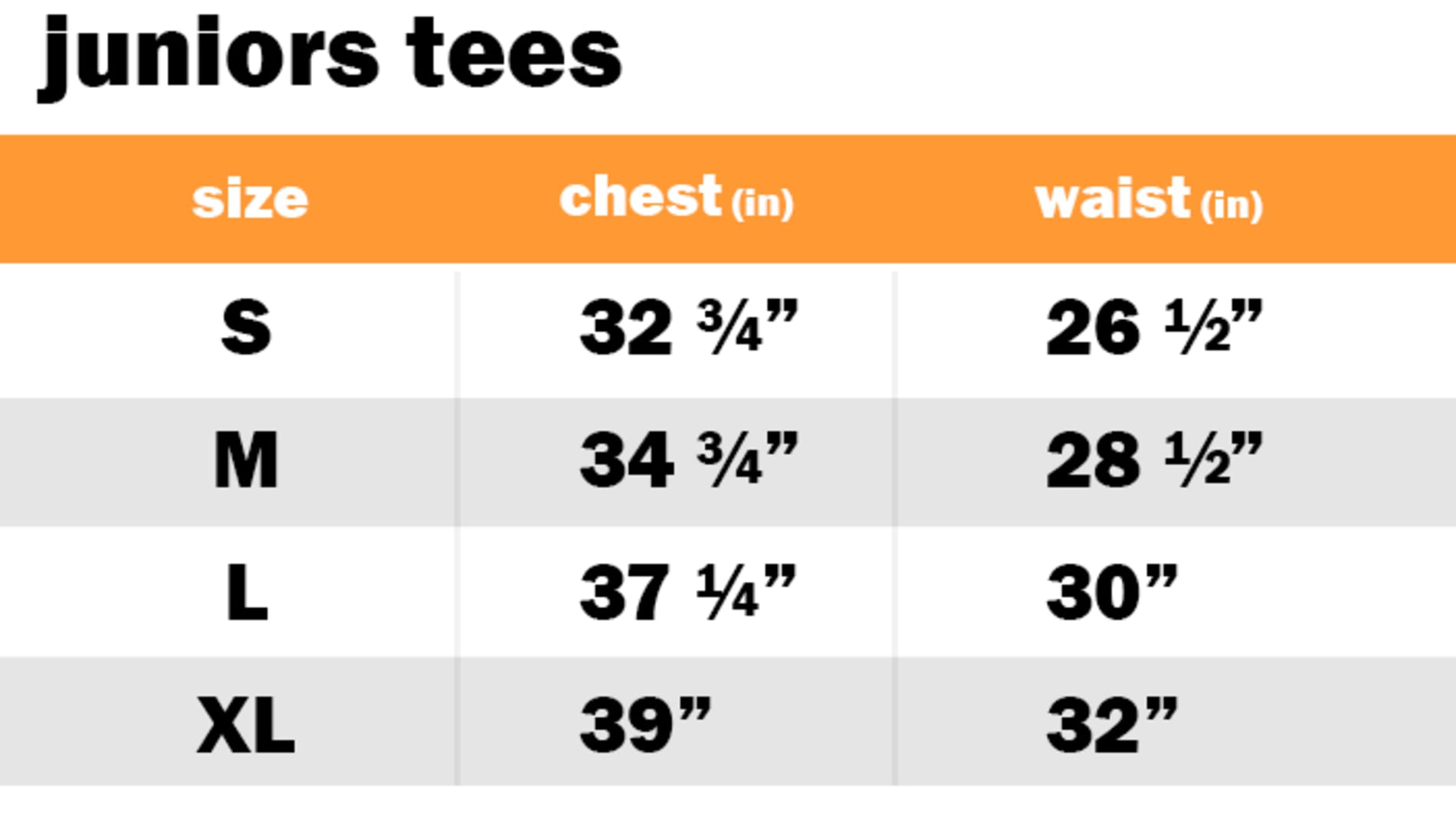 JUNIORS TEES	 SIZE: SMALL: CHEST: 32.75" | WAIST: 26.50"		 SIZE: MEDIUM: CHEST: 34.75" | WAIST: 28.50"		 SIZE: LARGE: CHEST: 37.25" | WAIST: 30"		 SIZE: EXTRA LARGE: CHEST: 39" | WAIST: 32"