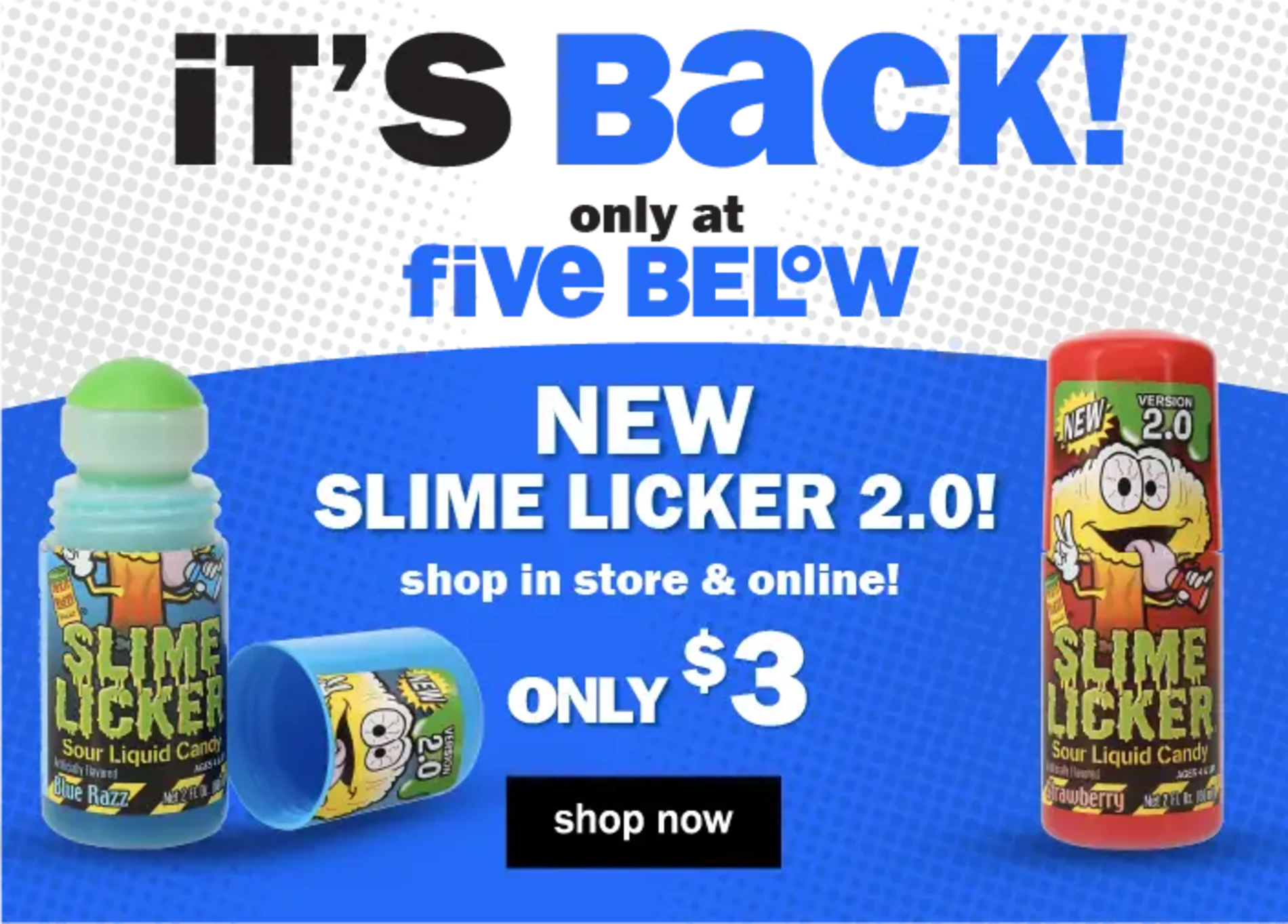 It's Back! only at Five Below. Only $3. NEW Slime Licker 2.0! Shop in store & online! Shop Now.