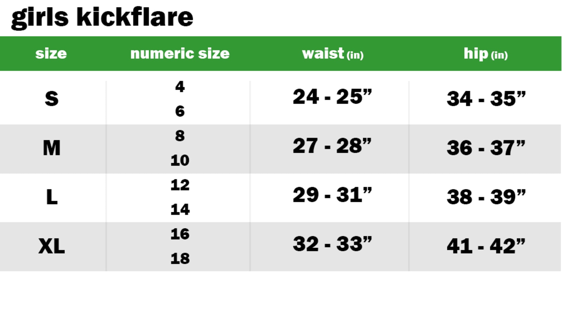 GIRLS KICKFLARE PANTS SIZE: SMALL: NUMERIC SIZE EQUIVALENT: 4 AND 6 | WAIST: 24"-25" | HIP: 34"-35" SIZE: MEDIUM: NUMERIC SIZE EQUIVALENT: 8 AND 10 | WAIST: 27"-28" | HIP: 36"-37" SIZE: LARGE: NUMERIC SIZE EQUIVALENT: 12 AND 14 | WAIST: 29"-31" | HIP: 38"-39" SIZE: EXTRA LARGE: NUMERIC SIZE EQUIVALENT: 16 AND 18 | WAIST: 32"-33" | HIP: 41"-42"