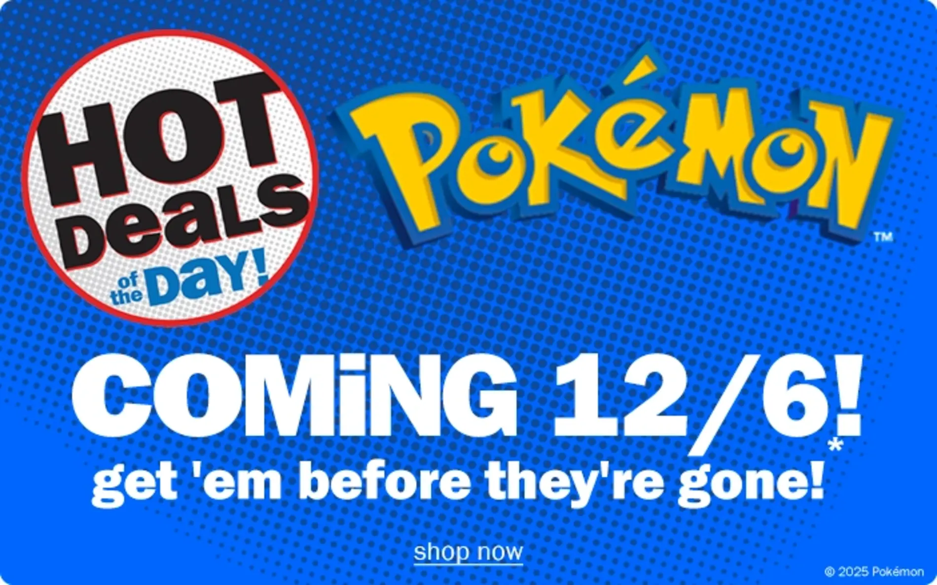 Hot Deals of the Day! Pokemon. Coming 12/6. Get em' before they're gone! Shop now
