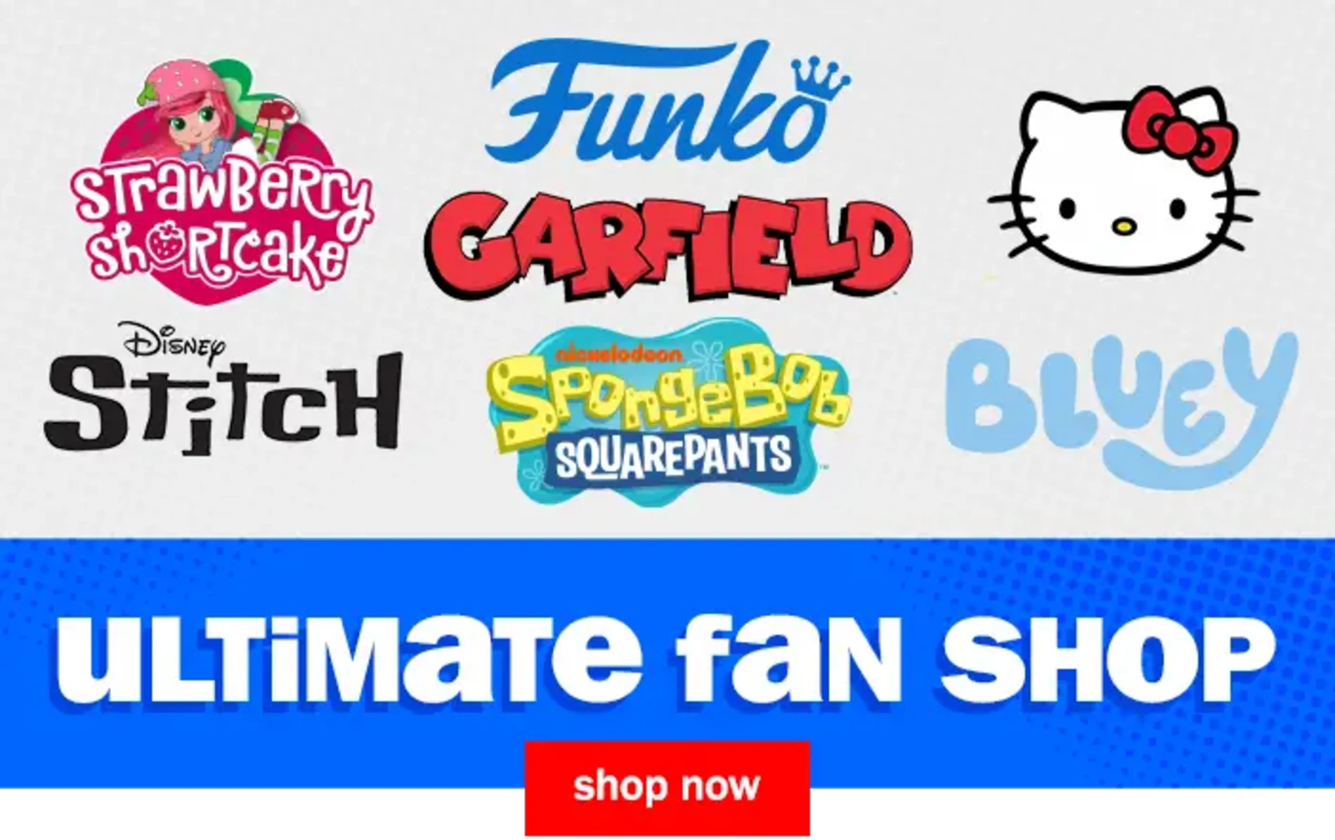 Ultimate Fan Shop. Shop Now. Strawberry Shortcake, Garfield, Funko, Hello Kitty, Disney Stitch, Nickelodeon Spongebob Squarepants, Bluey