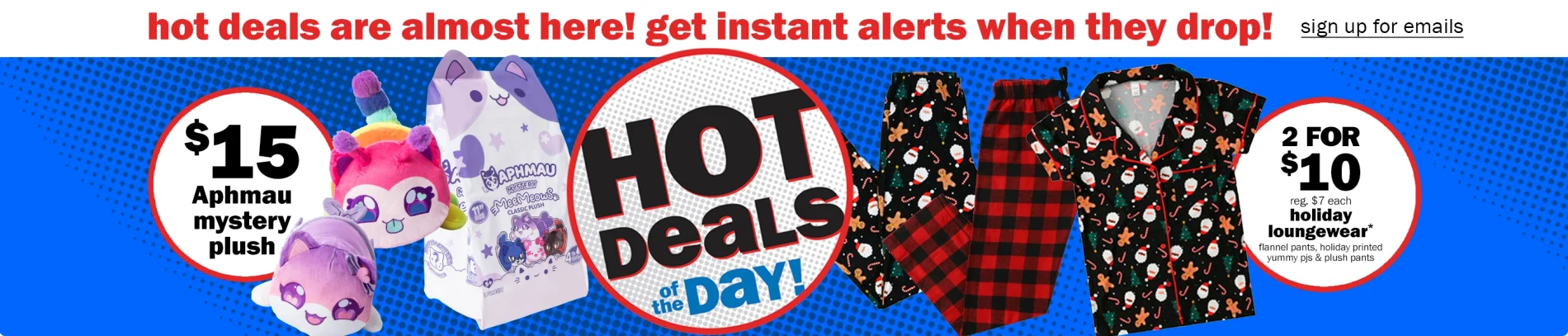 hot deals are almost here! get instant alerts when they drop. sign up for emails. $15 aphmau mystery plush. 2 for $10 holiday loungewear. 