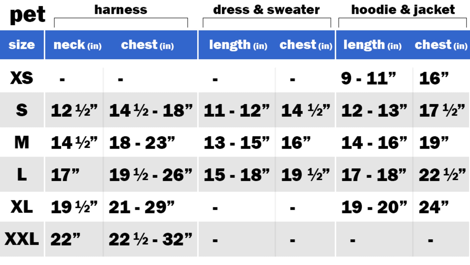 HARNESS SIZE: SMALL: NECK: 12.50" | CHEST: 14.50"-18" SIZE: MEDIUM: NECK: 14.50" | CHEST: 18"-23" SIZE: LARGE: NECK: 17" | CHEST: 19.50"-26" SIZE: EXTRA LARGE: NECK: 19.50" | CHEST: 21"-29" SIZE: EXTRA EXTRA LARGE	NECK: 22" | CHEST: 22.50"-32"  DRESS & SWEATER SIZE: SMALL: LENGTH: 11"-12" | CHEST: 14.50" SIZE: MEDIUM: LENGTH: 13"-15" | CHEST: 16" SIZE: LARGE: LENGTH: 15"-18" | CHEST: 19.