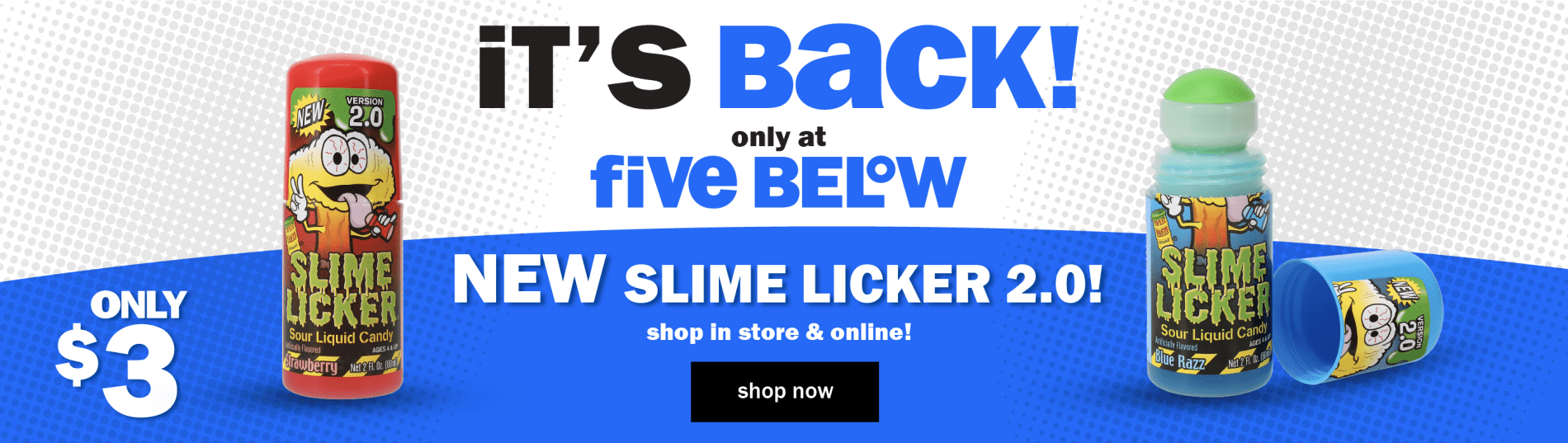 It's Back! only at Five Below. Only $3. NEW Slime Licker 2.0! Shop in store & online! Shop Now.