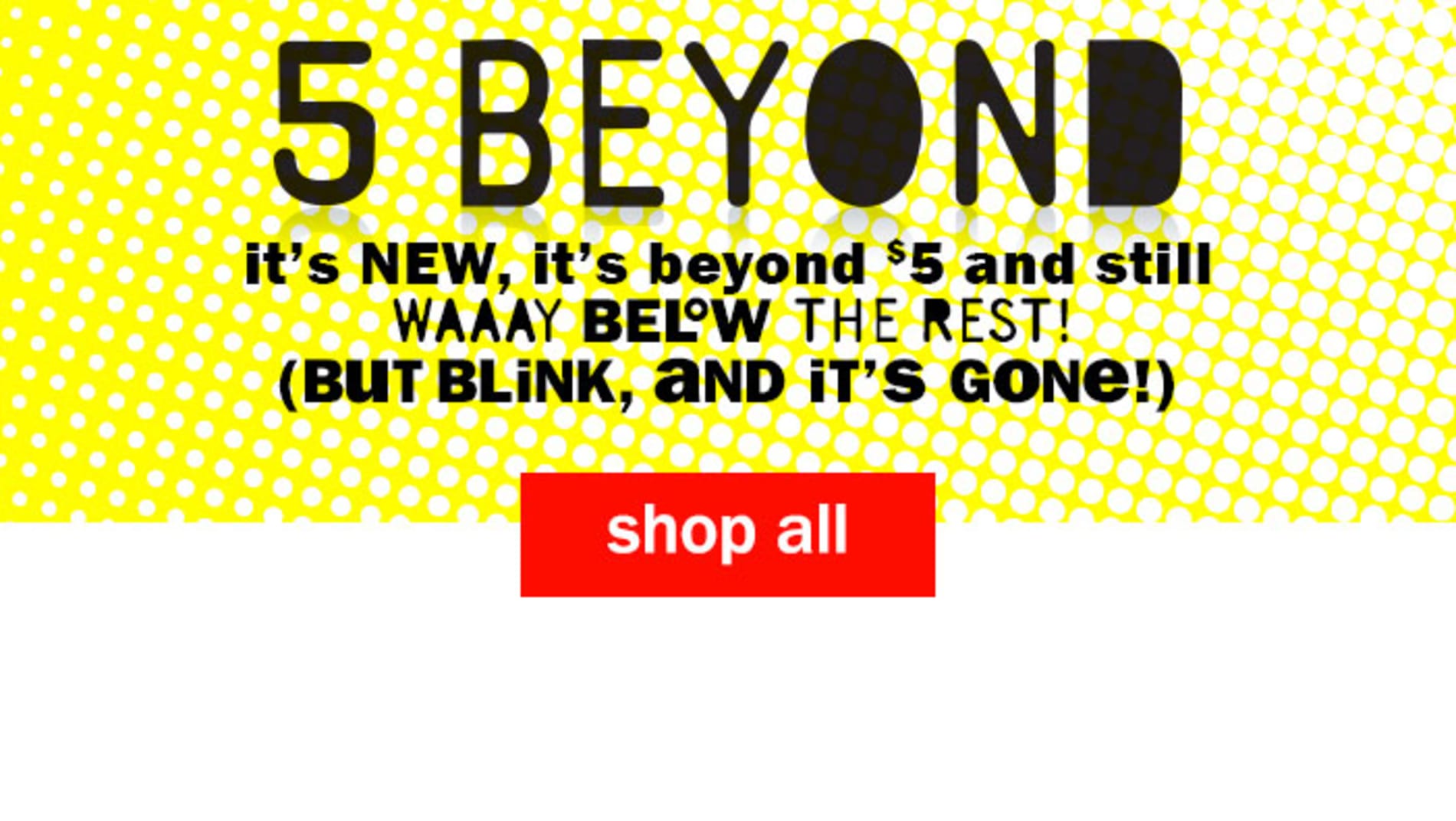 5 Beyond - It's new, It's beyond $5 and still way below the rest! (But blink, and it's gone!) Shop All Five Below Items.