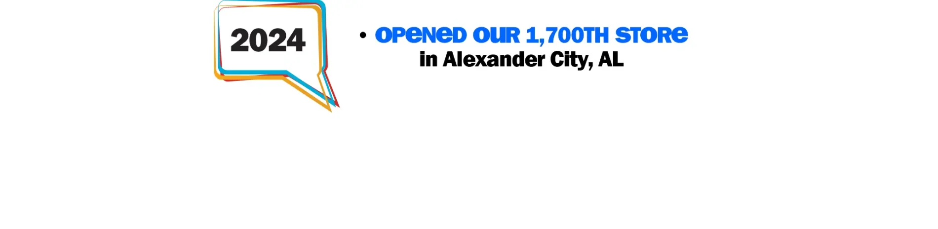 2024: Opened our 1,700th Store in Alexander City, AL