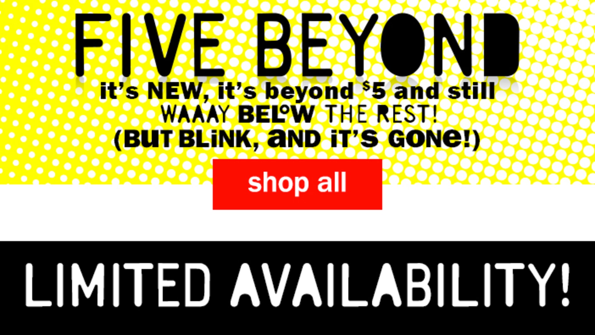 Five Beyond. It's new, it's beyond $5 and still WAAAY below the rest! (but blink, and it's gone!) Shop All