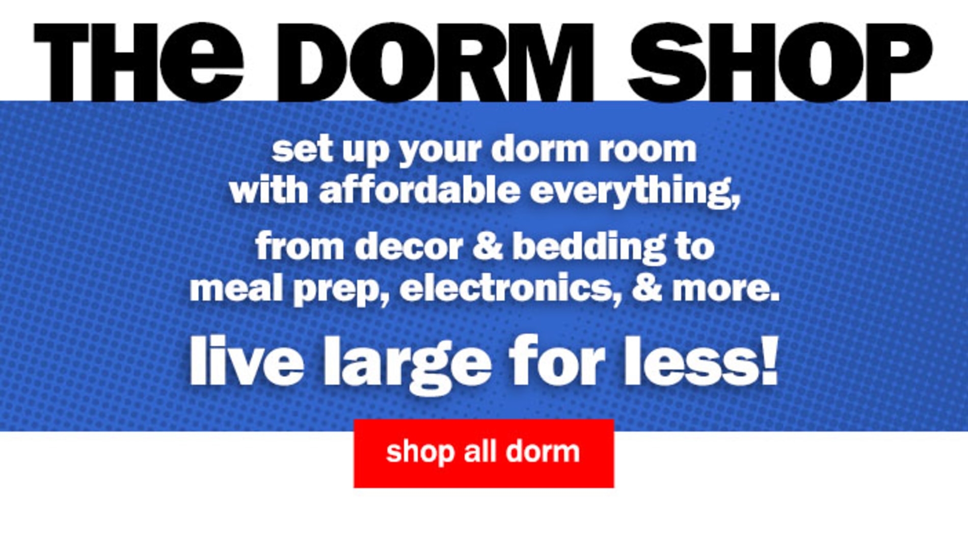 The Dorm Shop. Set up your dorm room with affordable everything, from decor & bedding to meal prep, electronics, & more. Live large for less! Shop All Dorm