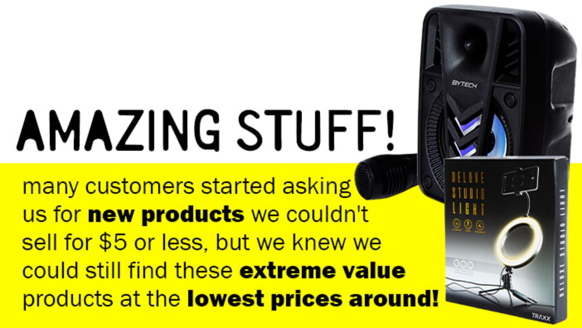 Amazing Stuff! - many customers started asking us for new products we couldn't sell for $5 or less, but we knew we could still find these extreme value products at the lowest prices around!