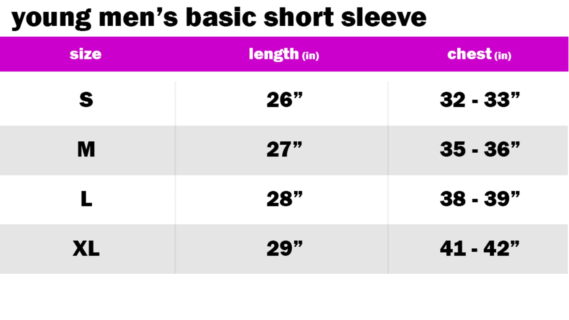 YOUNG MENS BASIC SHORT SLEEVE SIZE: SMALL: LENGTH: 26" | CHEST: 32"-33" SIZE: MEDIUM: LENGTH: 27" | CHEST: 35"-36" SIZE: LARGE: LENGTH: 28" | CHEST: 38"-39" SIZE: EXTRA LARGE: LENGTH: 29" | CHEST: 41"-42"