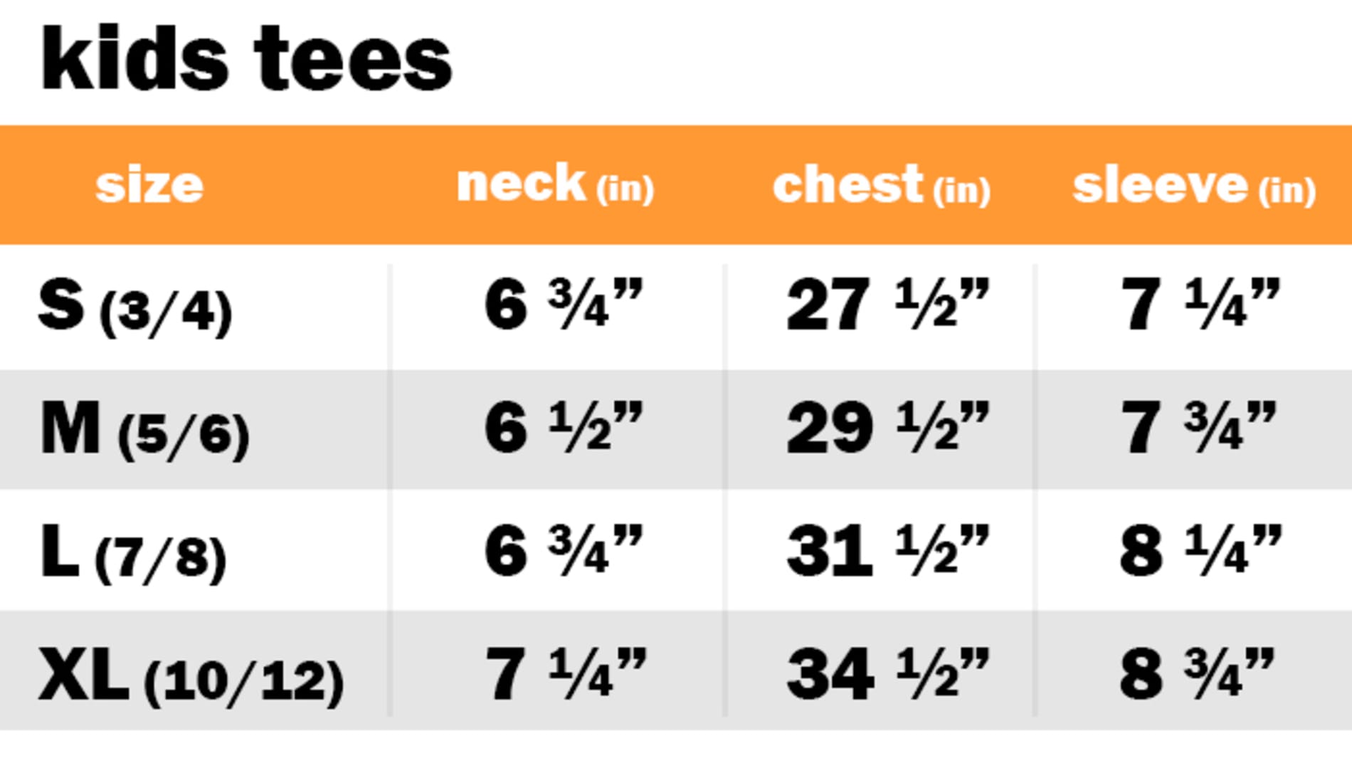 KIDS TEES	 SIZE: SMALL OR 3-4: NECK: 6.75" | CHEST: 27.50" | SLEEVE: 7.25"	 SIZE: MEDIUM OR 5-6: NECK: 6.50" | CHEST: 29.50" | SLEEVE: 7.75"	 SIZE: LARGE OR 7-8: NECK: 6.75" | CHEST: 31.50" | SLEEVE: 8.25" SIZE: EXTRA LARGE OR 10-12: NECK: 7.25" | CHEST: 34.50" | SLEEVE: 8.75"