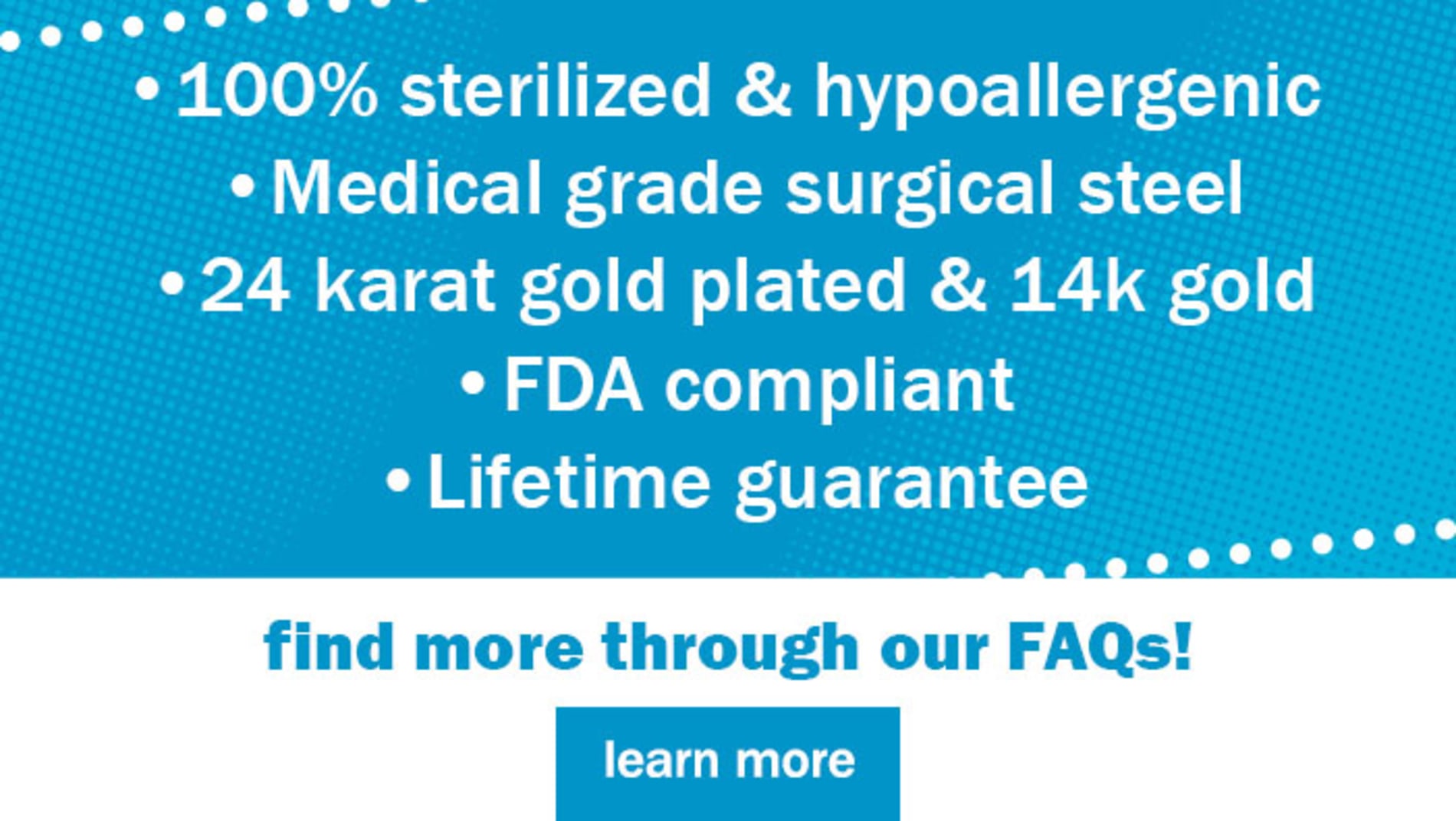 100% sterilized & hypoallergenic | Medical grade surgical steel | 24 karat gold plated & 14k gold | FDA compliant | Lifetime guarantee. find more through our FAQs! Learn More. 