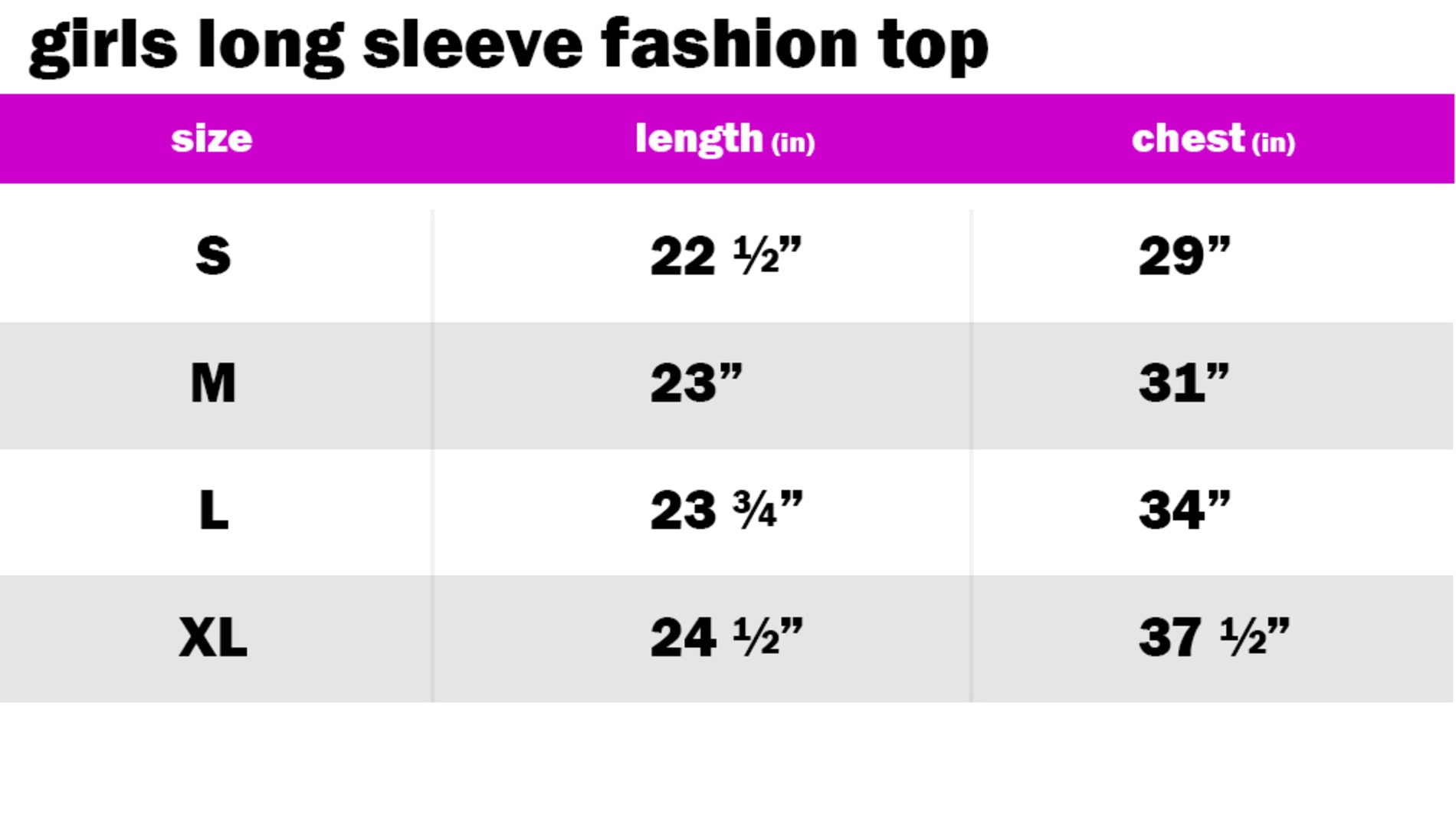 GIRLS LONG SLEEVE FASHION TOP SIZE: SMALL: LENGTH: 22.5" | CHEST: 29"		 SIZE: MEDIUM: LENGTH: 23" | CHEST: 31" SIZE: LARGE: LENGTH: 23.75" | CHEST: 34" SIZE: EXTRA LARGE: LENGTH: 24.50" | CHEST: 37.50"