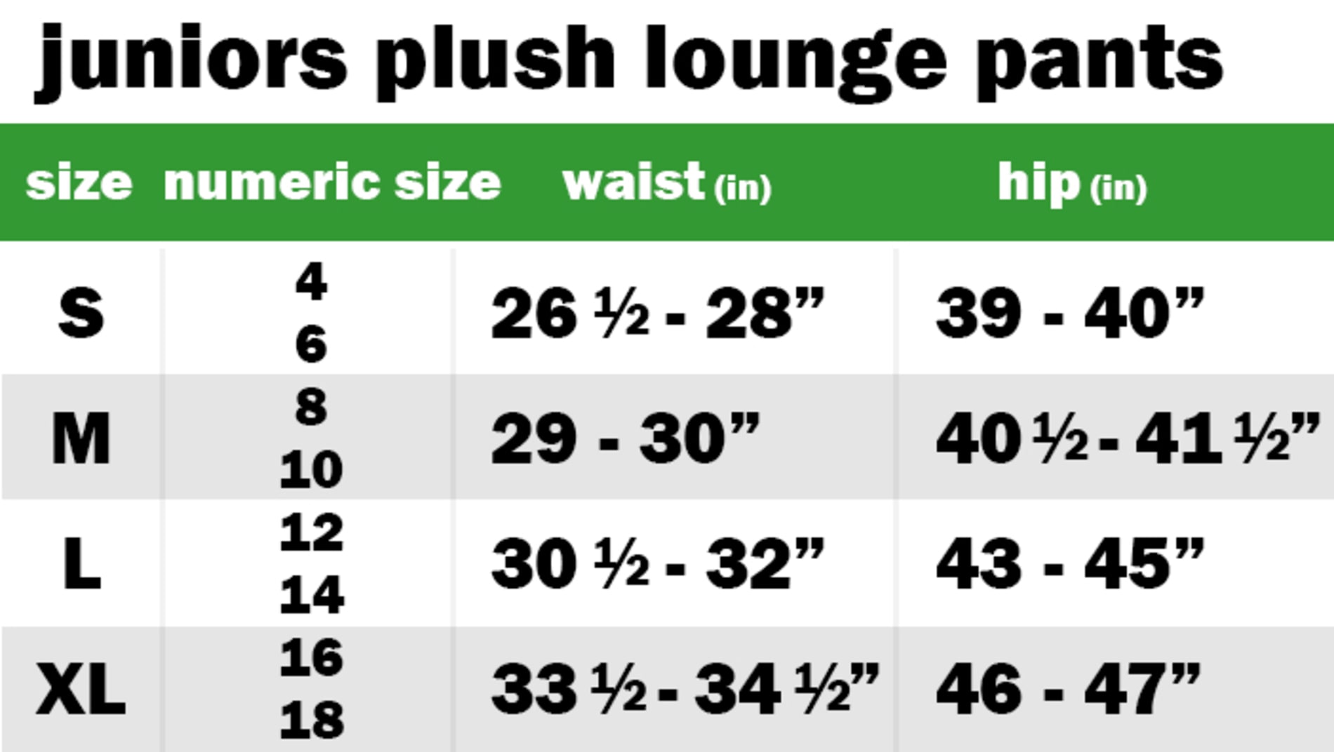 JUNIORS PLUSH LOUNGE PANTS SIZE: SMALL: NUMERIC SIZE EQUIVALENT: 4 AND 6 | WAIST: 26.5"-28" | HIP: 39"-40" SIZE: MEDIUM: NUMERIC SIZE EQUIVALENT: 8 AND 10 | WAIST: 29"-30" | HIP: 40.5"-41.5" SIZE: LARGE: NUMERIC SIZE EQUIVALENT: 12 AND 14 | WAIST: 34"-35" | HIP: 41"-42" SIZE: EXTRA LARGE: NUMERIC SIZE EQUIVALENT: 16 AND 18 | WAIST: 33.5"-34.5" | HIP: 46"-47"