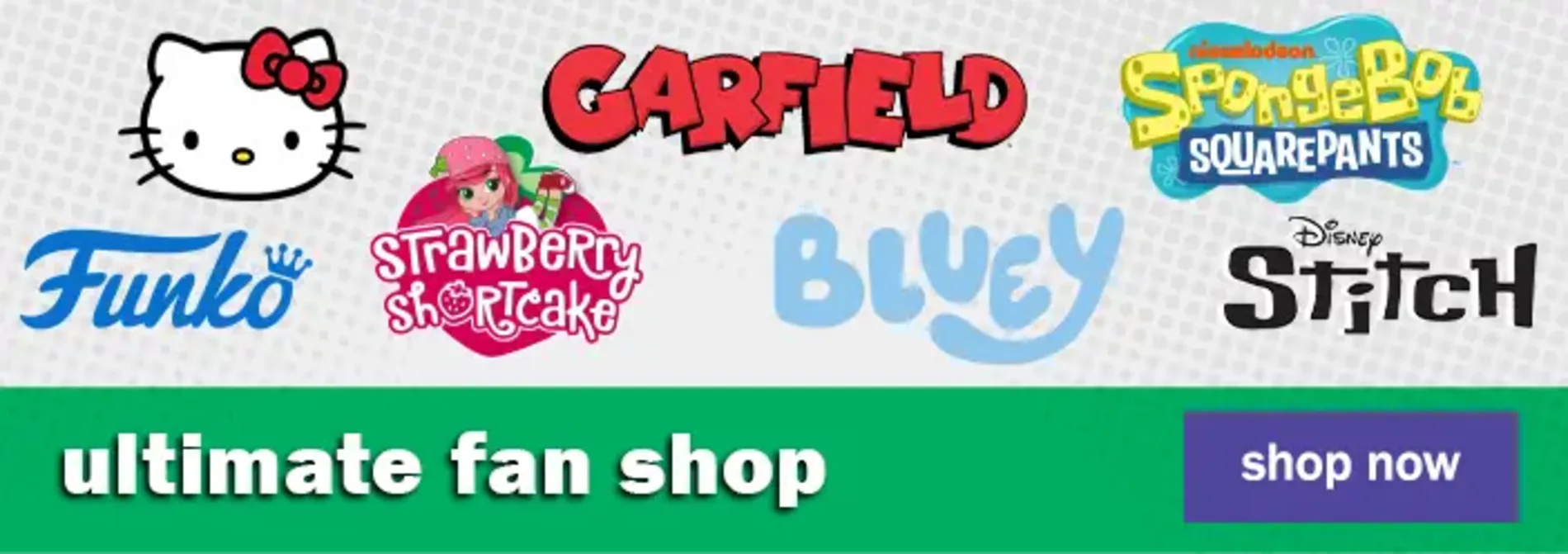 Ultimate Fan Shop. Shop Now. Strawberry Shortcake, Funko, Garfield, Disney Stitch, Spongebob Squarepants, Bluey, Hello Kitty