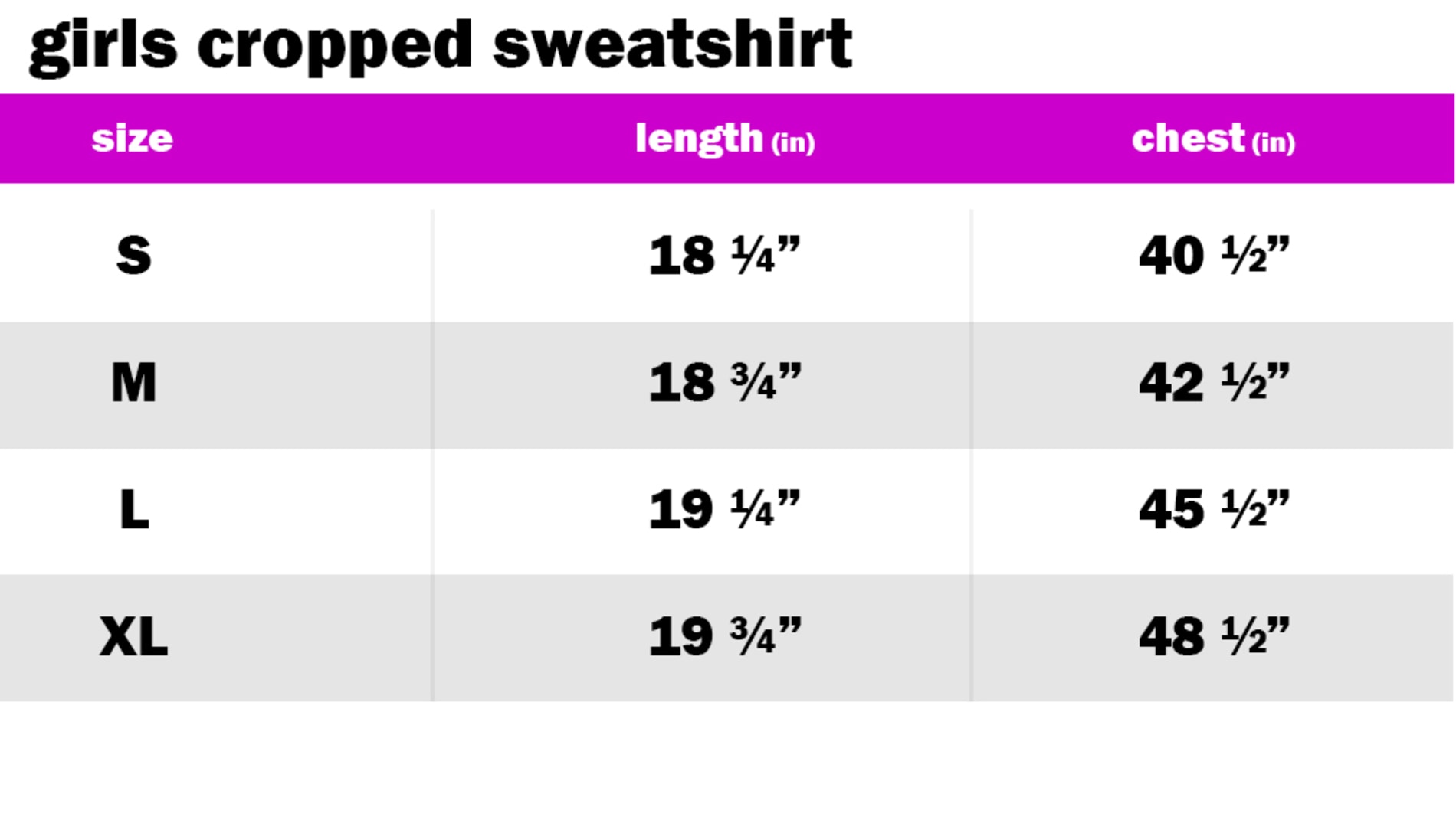 GIRLS CROPPED SWEATSHIRT	 SIZE: SMALL: LENGTH: 18.25" | CHEST: 40.50" SIZE: MEDIUM: LENGTH: 18.75" | CHEST: 42.50" SIZE: LARGE: LENGTH: 19.25" | CHEST: 45.50" SIZE: EXTRA LARGE: LENGTH: 19.75" | CHEST: 48.50"