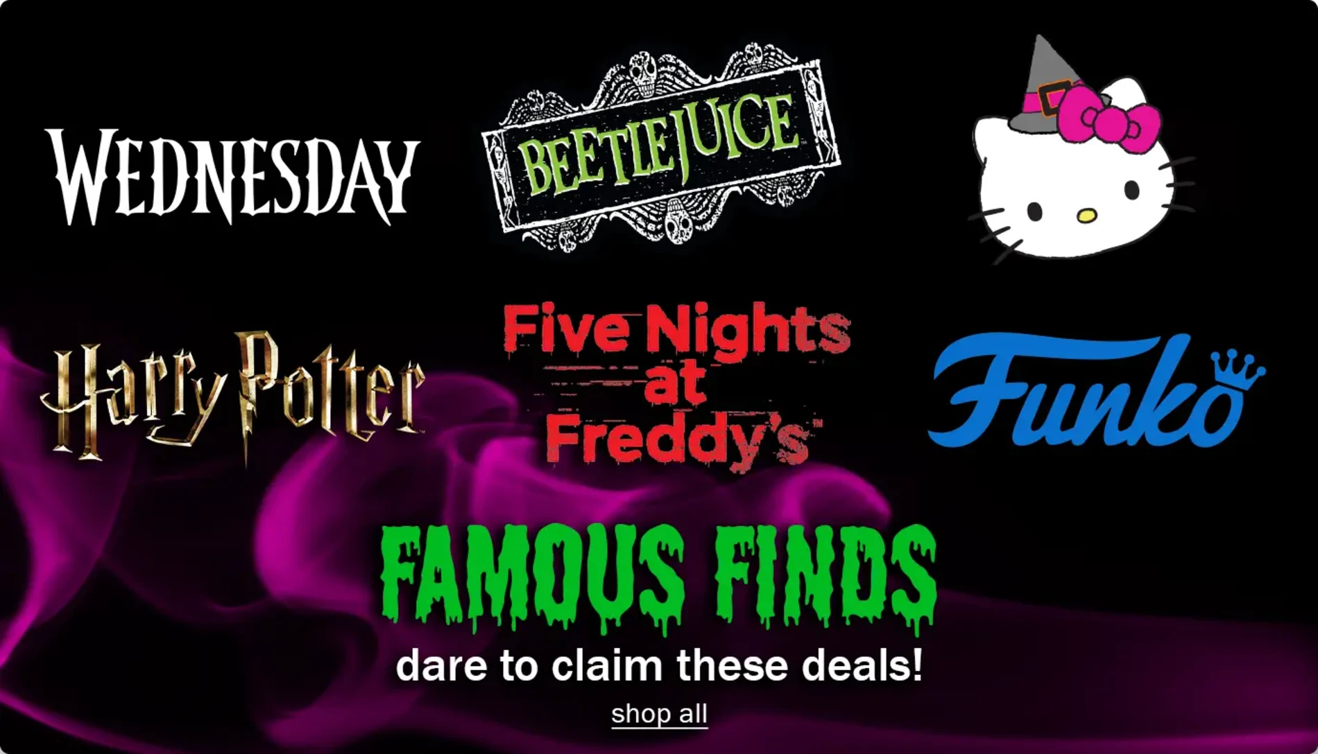 Wednesday. BeetleJuice. Hello Kitty. Harry Potter. Five Nights at Freddy's. Funko. Famous Finds. Dare to claim these deals! Shop All.