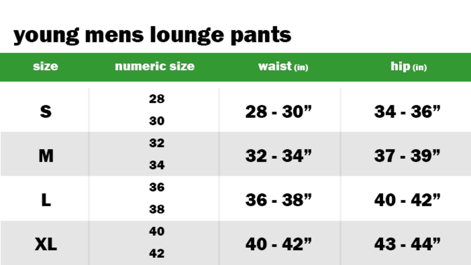 YOUNG MENS LOUNGE PANTS SIZE: SMALL: NUMERIC SIZE EQUIVALENT: 28 AND 30 | WAIST: 28"-30" | HIP: 34"-36" SIZE: MEDIUM: NUMERIC SIZE EQUIVALENT: 32 AND 34 | WAIST: 32"-34" | HIP: 37"-39" SIZE: LARGE: NUMERIC SIZE EQUIVALENT: 36 AND 38 | WAIST: 36"-38" | HIP: 40"-42" SIZE: EXTRA LARGE: NUMERIC SIZE EQUIVALENT: 40 AND 42 | WAIST: 40"-42" | HIP: 43"-44"