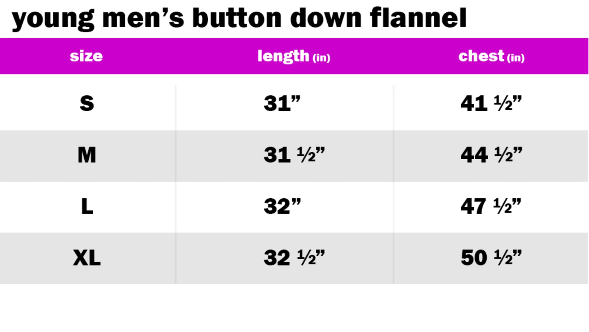 YOUNG MENS BUTTON DOWN FLANNEL SIZE: SMALL: LENGTH: 31" | CHEST: 41.50" SIZE: MEDIUM: LENGTH: 31.50" | CHEST: 44.50" SIZE: LARGE: LENGTH: 32" | CHEST: 47.50" SIZE: EXTRA LARGE: LENGTH: 32.50" | CHEST: 50.50"