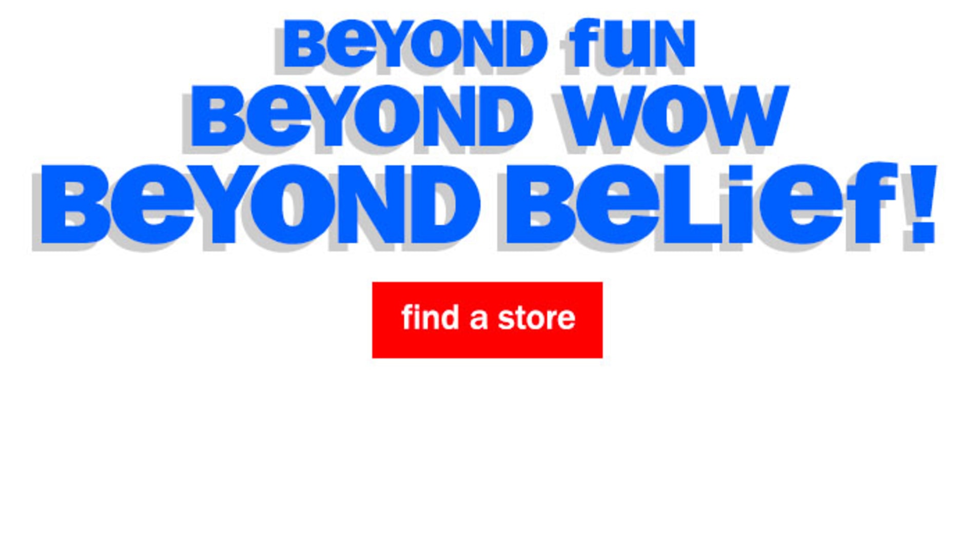 Beyond fun. Beyond Wow. Beyond Belief! Find a Store