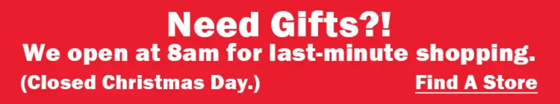 Need Gifts?! We open at 8am for last-minute shopping. (Closed Christmas Day.) Find a Store