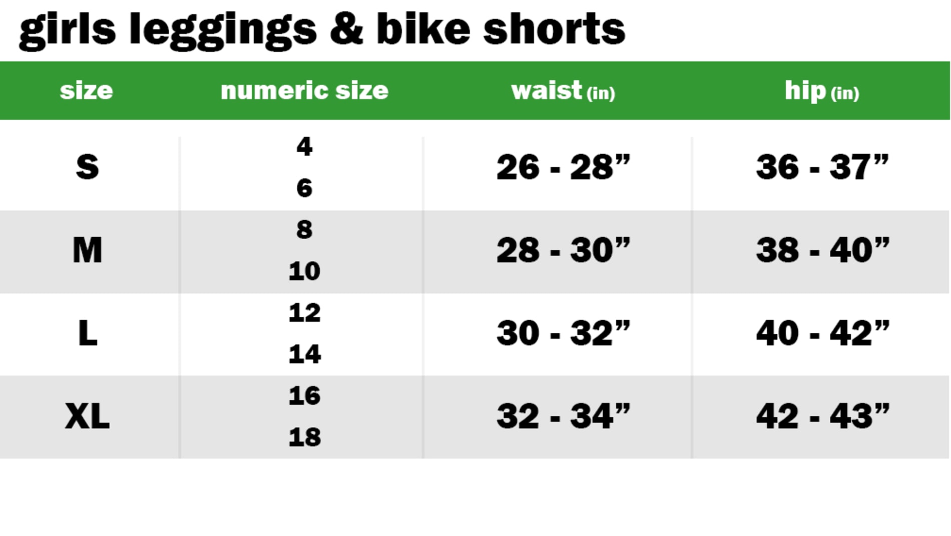 GIRLS LEGGINGS & BIKE SHORTS SIZE: SMALL: NUMERIC SIZE EQUIVALENT: 4 AND 6 | WAIST: 26"-28" | HIP: 36"-37" SIZE: MEDIUM: NUMERIC SIZE EQUIVALENT: 8 AND 10 | WAIST: 28"-30" | HIP: 38"-40" SIZE: LARGE: NUMERIC SIZE EQUIVALENT: 12 AND 14 | WAIST: 30"-32" | HIP: 40"-42" SIZE: EXTRA LARGE: NUMERIC SIZE EQUIVALENT: 16 AND 18 | WAIST: 32"-34" | HIP: 42"-43"