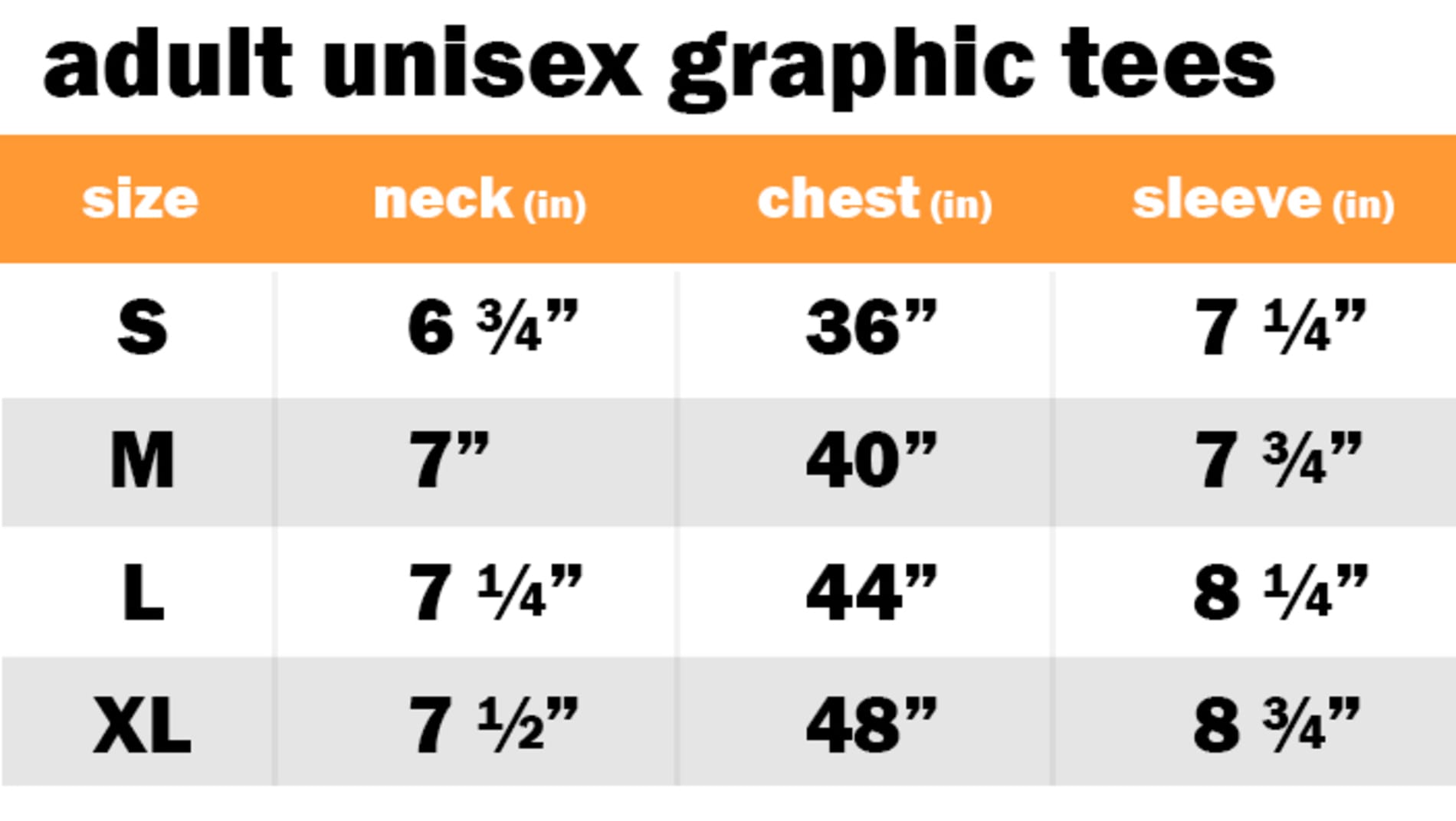 ADULT UNISEX GRAPHIC TEES	 SIZE: SMALL: NECK: 6.75" | CHEST: 36" | SLEEVE: 7.25"	 SIZE: MEDIUM: NECK: 7" | CHEST: 40" | SLEEVE: 7.75"	 SIZE: LARGE: NECK: 7.25" | CHEST: 44" | SLEEVE: 8.25"	 SIZE: EXTRA LARGE: NECK: 7.50" | CHEST: 48" | SLEEVE: 8.75"