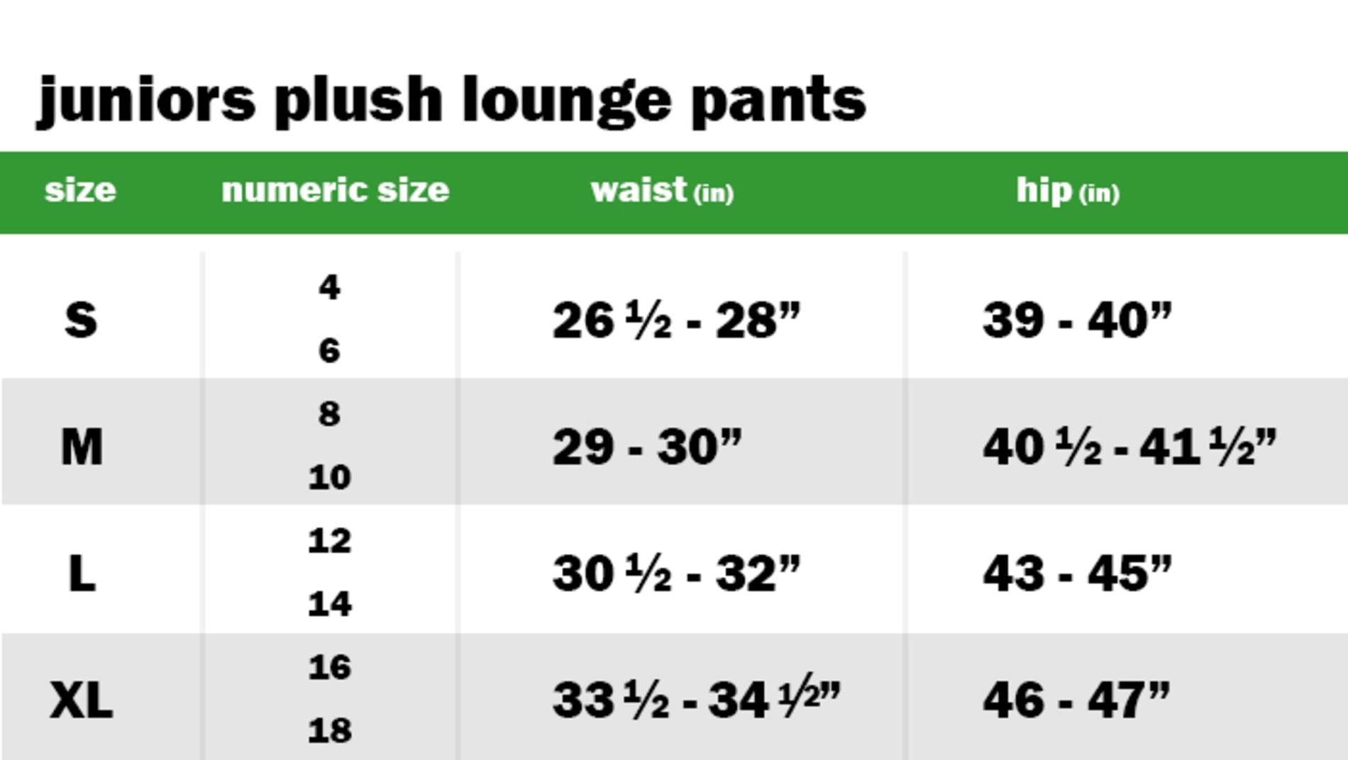 JUNIORS PLUSH LOUNGE PANTS SIZE: SMALL: NUMERIC SIZE EQUIVALENT: 4 AND 6 | WAIST: 26.5"-28" | HIP: 39"-40" SIZE: MEDIUM: NUMERIC SIZE EQUIVALENT: 8 AND 10 | WAIST: 29"-30" | HIP: 40.5"-41.5" SIZE: LARGE: NUMERIC SIZE EQUIVALENT: 12 AND 14 | WAIST: 34"-35" | HIP: 41"-42" SIZE: EXTRA LARGE: NUMERIC SIZE EQUIVALENT: 16 AND 18 | WAIST: 33.5"-34.5" | HIP: 46"-47"