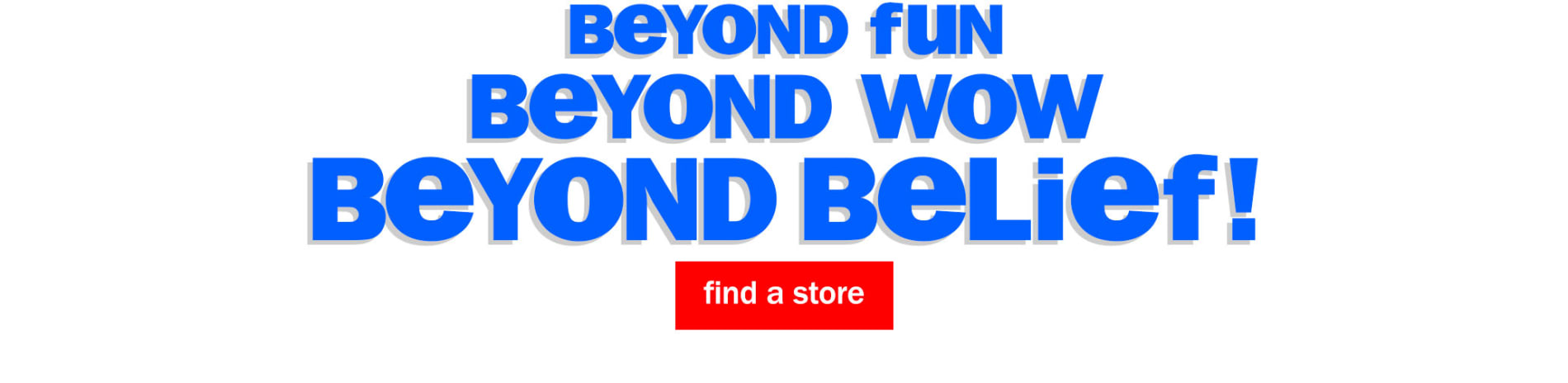 Beyond fun. Beyond Wow. Beyond Belief! Find a Store