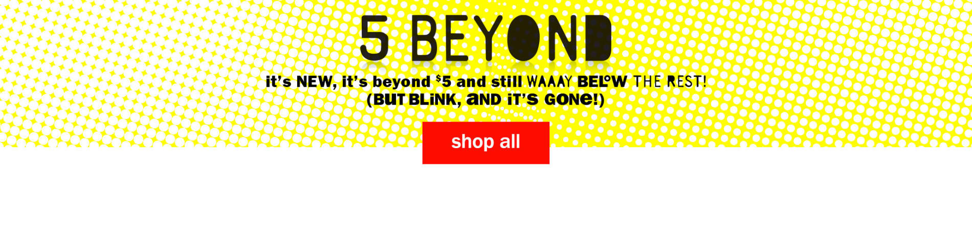 5 Beyond - It's new, It's beyond $5 and still way below the rest! (But blink, and it's gone!) Shop All Five Below Items.