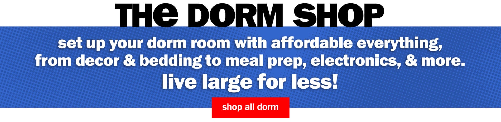 The Dorm Shop. Set up your dorm room with affordable everything, from decor & bedding to meal prep, electronics, & more. Live large for less! Shop All Dorm