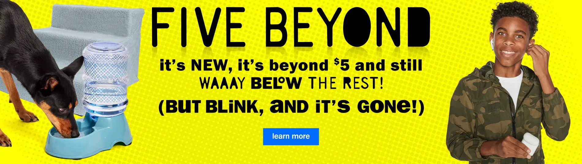 Five Beyond. It's New, It's Beyond $5 and Still WAAAY Below The Rest! (But Blink, and It's Gone!). Learn More.