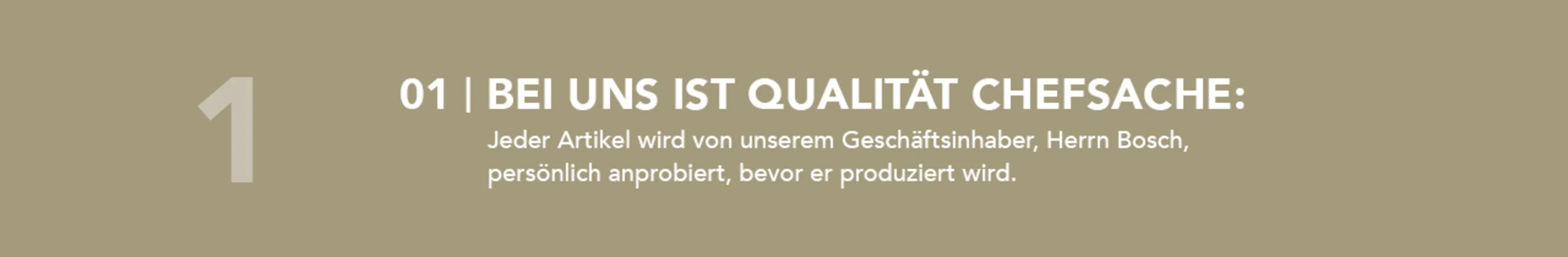 Bei uns ist Qualität Chefsache: Jeder Artikel wird von unserem Geschäftsinhaber, Herrn Bosch, persönlich anprobiert, bevor er produziert wird. Bei uns ist Qualität Chefsache: Jeder Artikel wird von unserem Geschäftsinhaber, Herrn Bosch, persönlich anprobiert, bevor er produziert wird.