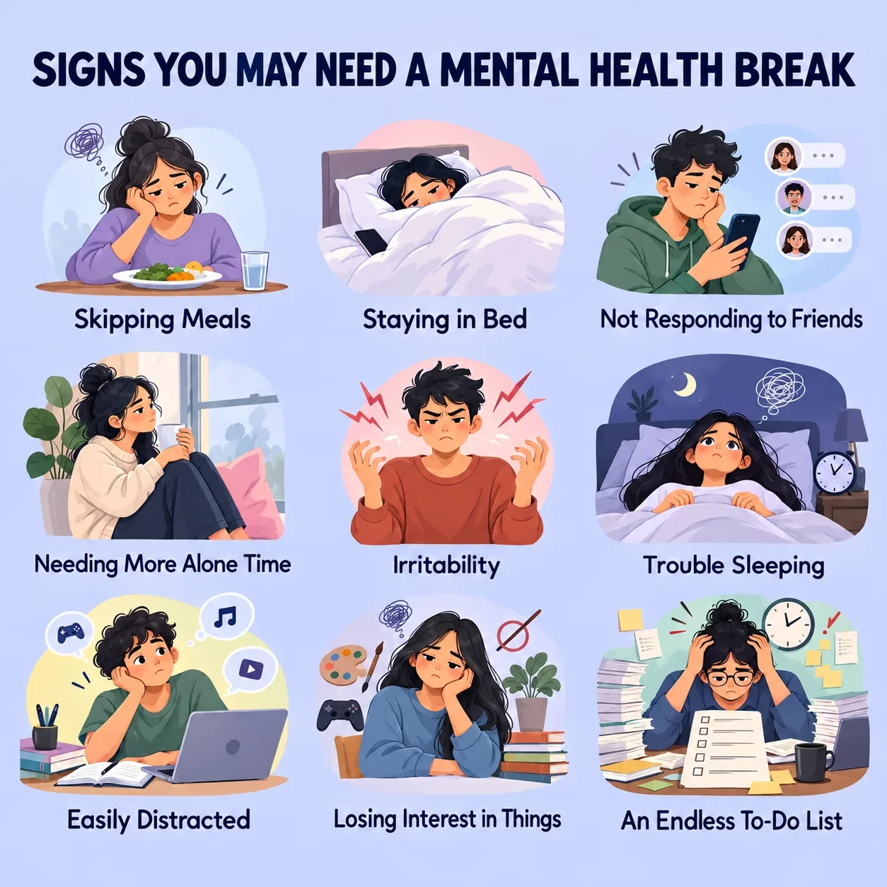 igns you may need a mental health break, including skipping meals, staying in bed, avoiding friends, needing alone time, irritability, trouble sleeping, easy distraction, loss of interest in activities, and an endless to-do list.