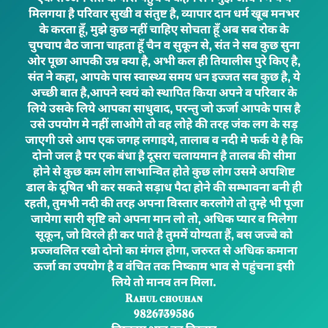 एक सज्जन संत के पास पहुंचे व कहने लगे मुझे जीवन मे ये ये मिलगया है परिवार सुखी व संतुष्ट है, व्यापार दान धर्म खूब मनभर के करता हूँ, मुझे कुछ नहीं चाहिए सोचता हूँ अब सब रोक के चुपचाप बैठ जाना चाहता हूँ चैन व सुकून से, संत ने सब कुछ सुना ओर पूछा आपकी उम्र क्या है, अभी कल ही तियालीस पुरे किए है, संत ने कहा, आपके पास स्वास्थ्य समय धन इज्जत सब कुछ है, ये अच्छी बात है,आपने स्वयं को स्थापित किया अपने व परिवार के लिये उसके लिये आपका साधुवाद, परन्तु जो ऊर्जा आपके पास है उसे उपयोग मे नहीं लाओगे तो वह लोहे की तरह जंक लग के सड़ जाएगी उसे आप एक जगह लगाइये, तालाब व नदी मे फर्क ये है कि दोनो जल है पर एक बंधा है दूसरा चलायमान है तालब की सीमा होने से कुछ कम लोग लाभान्वित होते कुछ लोग उसमे अपशिष्ट डाल के दूषित भी कर सकते सड़ाध पैदा होने की सम्भावना बनी ही रहती, तुमभी नदी की तरह अपना विस्तार करलोगे तो तुम्हे भी पूजा जायेगा सारी सृष्टि को अपना मान लो तो, अधिक प्यार व मिलेगा सूकून, जो विरले ही कर पाते है तुममें योग्यता हैं, बस जज्बे को प्रज्जवलित रखो दोनो का मंगल होगा, जरुरत से अधिक कमाना ऊर्जा का उपयोग है व वंचित तक निष्काम भाव से पहुंचना इसी लिये तो मानव तन मिला.
Rahul chouhan
9826739586
निष्काम भाव का विस्तार