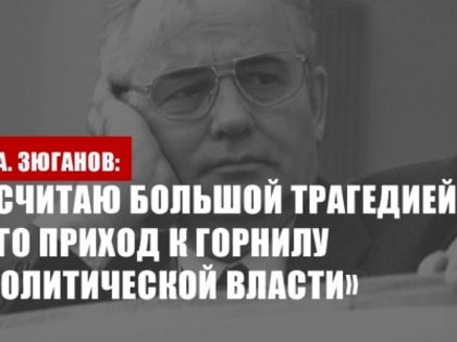Г.А. Зюганов об уходе из жизни Горбачева: «Считаю большой трагедией его приход к горнилу политической власти»