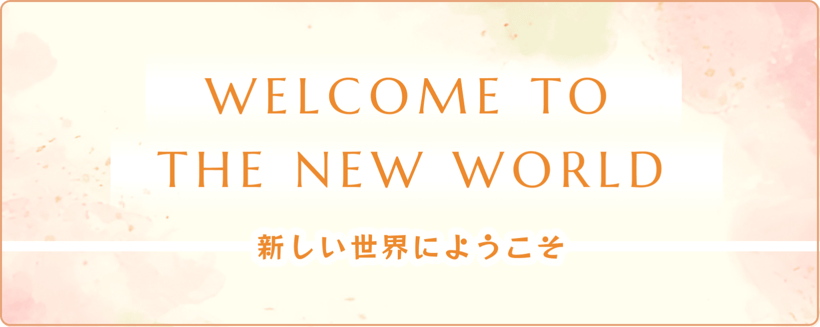 WELCOME TO THE NEW WORLD 新しい世界にようこそ