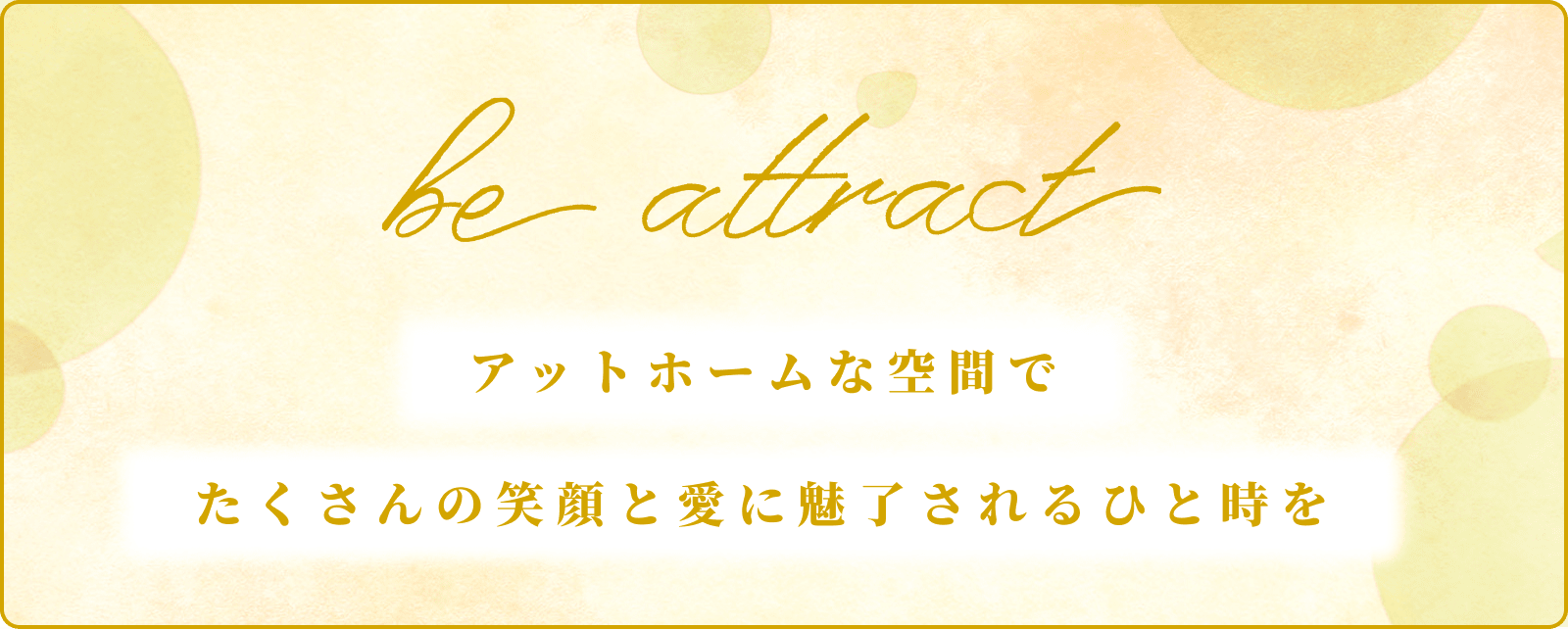 be attract アットホームな空間でたくさんの笑顔と愛に魅了されるひと時を
