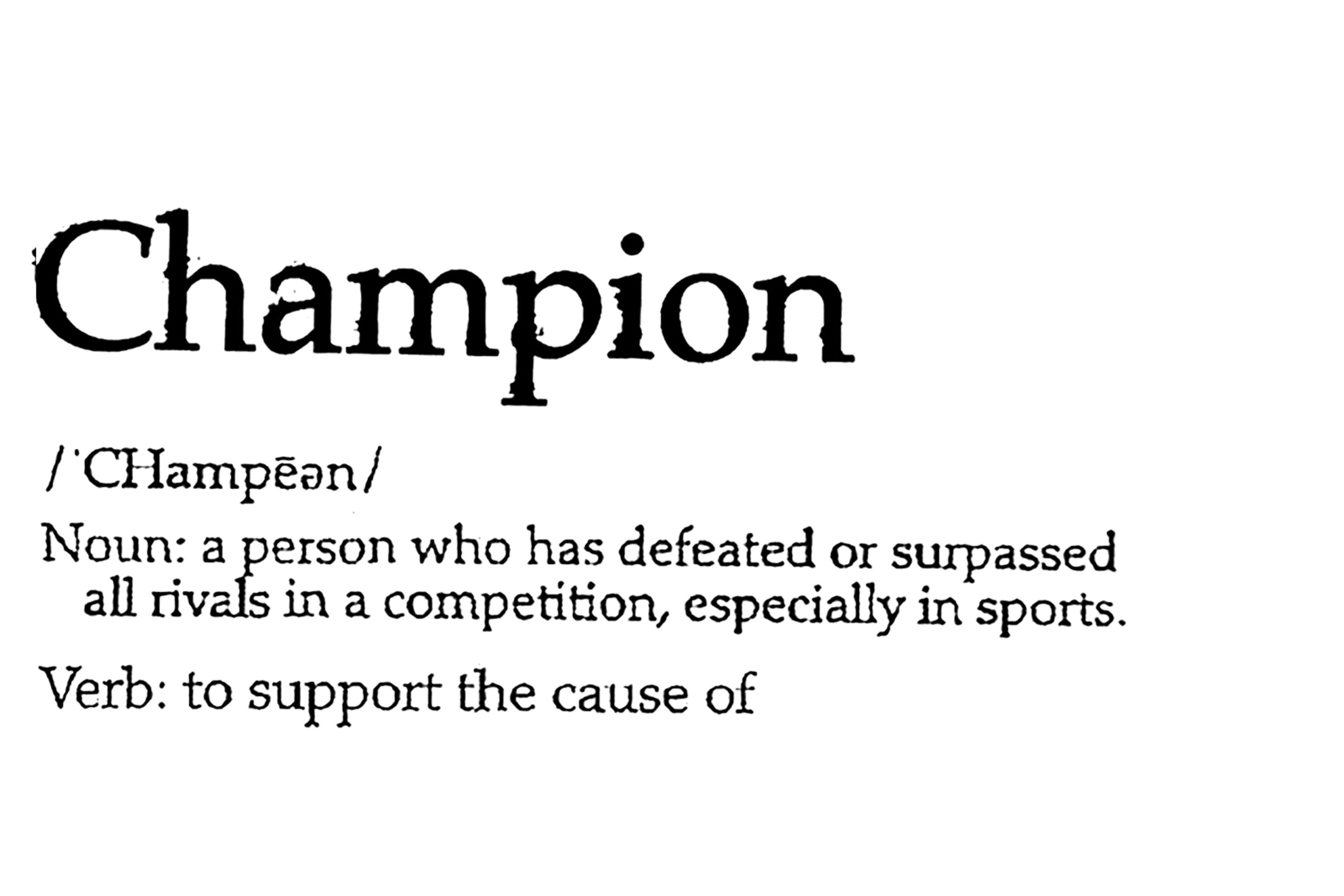 Champion. Noun: A person who has defeated or surpassed all rivals in a competition, especially in sports. Verb: To support the cause of.