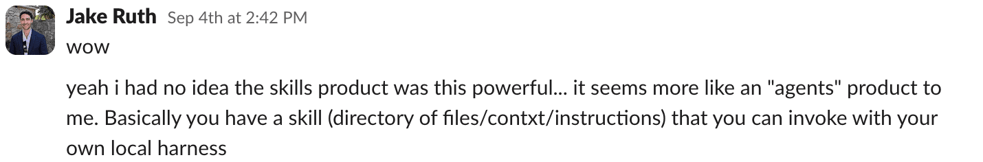 A Slack message from a teammate, Jake: wow. yeah i had no idea the skills product was this powerful... it seems more like an agents product to me. Basically you have a skill (directory of files/context/instructions) that you can invoke with your own local harness.