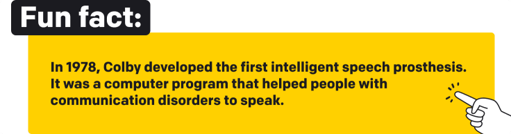 Fun fact. In 1978, Colby developed the first intelligent speech prosthesis. It was a computer program that helped people with communication disorders to speak.