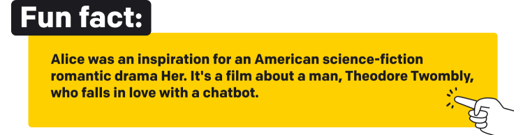 Fun fact. Alice was an inspiration for an American science-fiction romantic drama Her. It's a film about a man, Theodore Twombly, who falls in love with an AI agent.